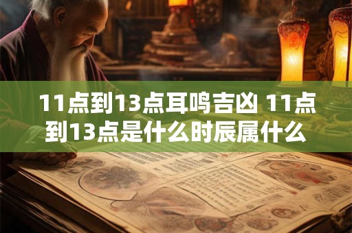 11点到13点耳鸣吉凶 11点到13点是什么时辰属什么