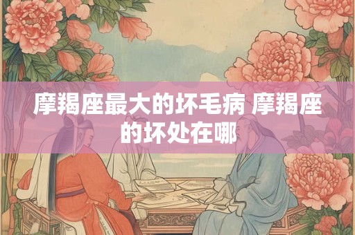 摩羯座最大的坏毛病 摩羯座的坏处在哪