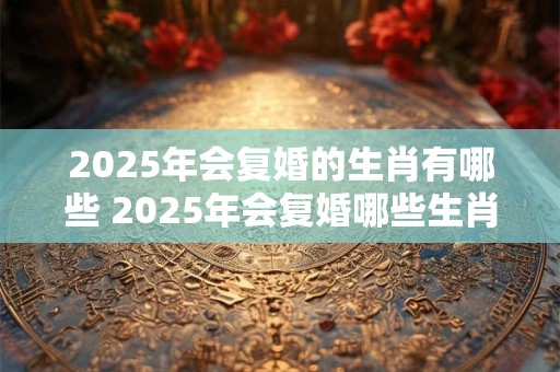 2025年会复婚的生肖有哪些 2025年会复婚哪些生肖