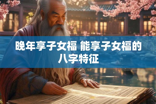 晚年享子女福 能享子女福的八字特征