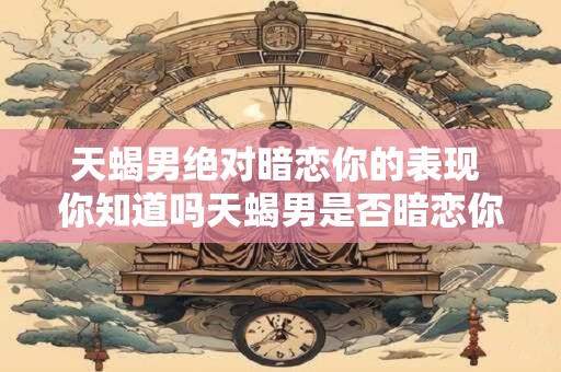 天蝎男绝对暗恋你的表现 你知道吗天蝎男是否暗恋你的迹象