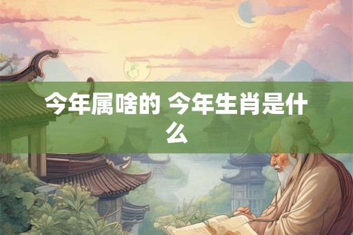 今年属啥的 今年生肖是什么