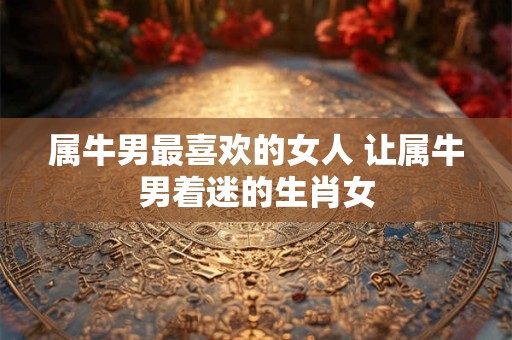 属牛男最喜欢的女人 让属牛男着迷的生肖女