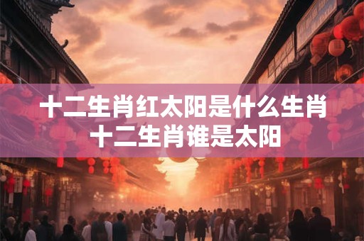 十二生肖红太阳是什么生肖 十二生肖谁是太阳