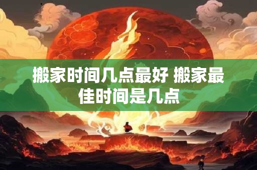 搬家时间几点最好 搬家最佳时间是几点