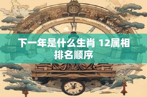 下一年是什么生肖 12属相排名顺序