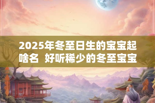 2025年冬至日生的宝宝起啥名  好听稀少的冬至宝宝名字