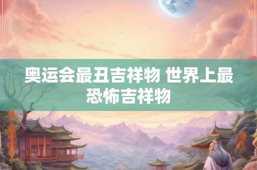 奥运会最丑吉祥物 世界上最恐怖吉祥物