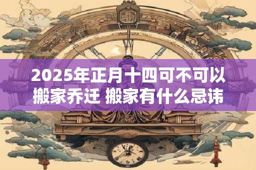2025年正月十四可不可以搬家乔迁 搬家有什么忌讳
