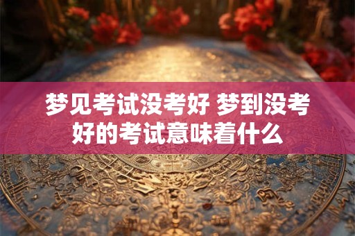 梦见考试没考好 梦到没考好的考试意味着什么