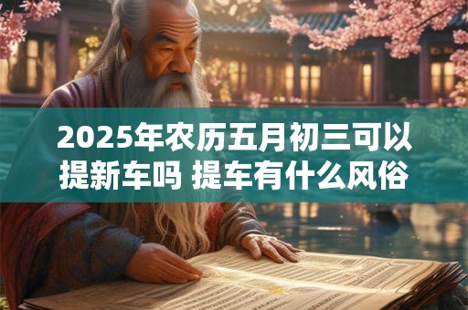 2025年农历五月初三可以提新车吗 提车有什么风俗 2025年农历五月初三可以提新车吗 提车有什么风俗