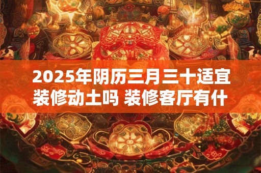 2025年阴历三月三十适宜装修动土吗 装修客厅有什么禁忌