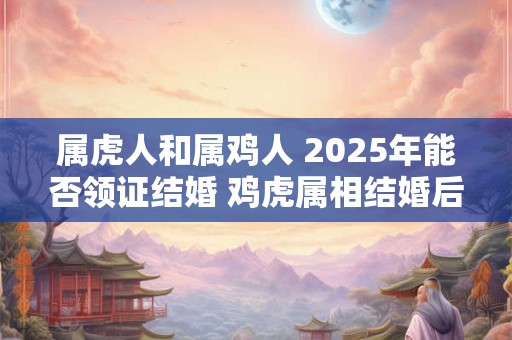 属虎人和属鸡人 2025年能否领证结婚 鸡虎属相结婚后果