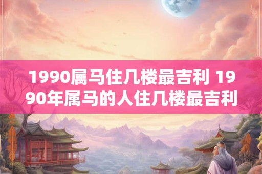 1990属马住几楼最吉利 1990年属马的人住几楼最吉利