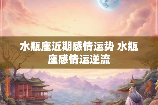 水瓶座近期感情运势 水瓶座感情运逆流