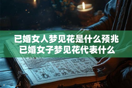已婚女人梦见花是什么预兆 已婚女子梦见花代表什么预示