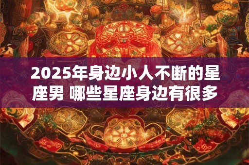 2025年身边小人不断的星座男 哪些星座身边有很多小人