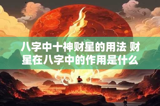 八字中十神财星的用法 财星在八字中的作用是什么