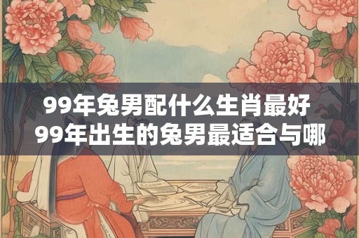 99年兔男配什么生肖最好 99年出生的兔男最适合与哪个生肖配对
