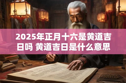 2025年正月十六是黄道吉日吗 黄道吉日是什么意思