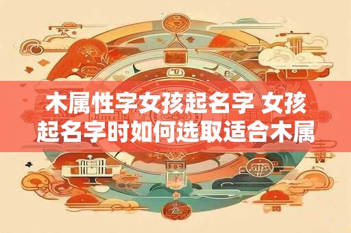 木属性字女孩起名字 女孩起名字时如何选取适合木属性的字
