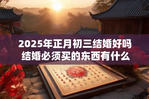 2025年正月初三结婚好吗 结婚必须买的东西有什么