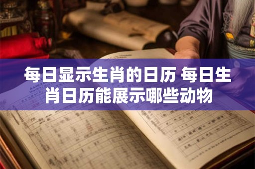 每日显示生肖的日历 每日生肖日历能展示哪些动物