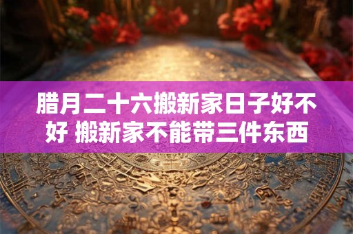 腊月二十六搬新家日子好不好 搬新家不能带三件东西