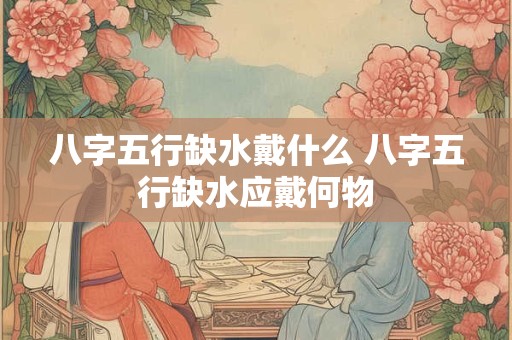 八字五行缺水戴什么 八字五行缺水应戴何物