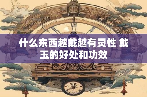 什么东西越戴越有灵性 戴玉的好处和功效