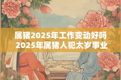 属猪2025年工作变动好吗 2025年属猪人犯太岁事业运