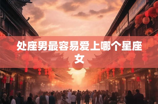 处座男最容易爱上哪个星座女