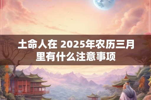 土命人在 2025年农历三月里有什么注意事项