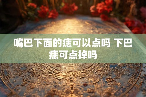 嘴巴下面的痣可以点吗 下巴痣可点掉吗