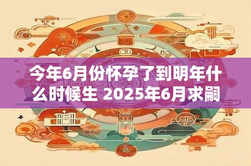 今年6月份怀孕了到明年什么时候生 2025年6月求嗣吉日查询