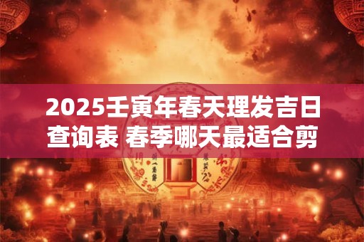 2025壬寅年春天理发吉日查询表 春季哪天最适合剪头发
