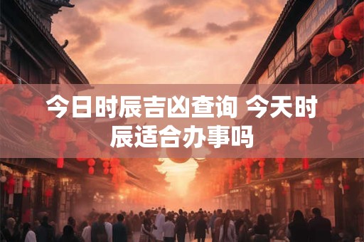 今日时辰吉凶查询 今天时辰适合办事吗