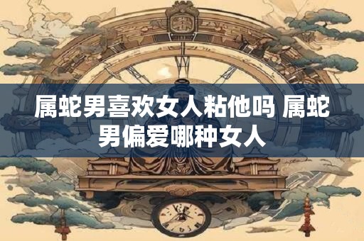 属蛇男喜欢女人粘他吗 属蛇男偏爱哪种女人