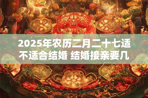 2025年农历二月二十七适不适合结婚 结婚接亲要几个人