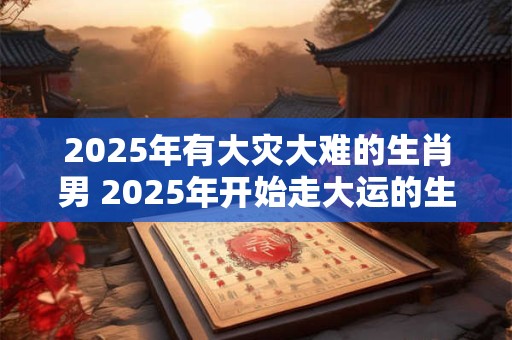 2025年有大灾大难的生肖男 2025年开始走大运的生肖