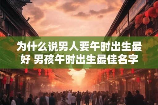 为什么说男人要午时出生最好 男孩午时出生最佳名字