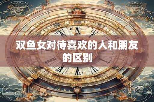 双鱼女对待喜欢的人和朋友的区别