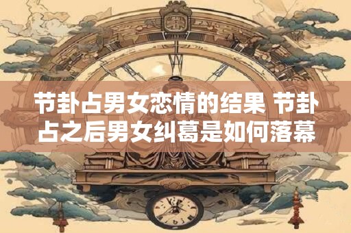 节卦占男女恋情的结果 节卦占之后男女纠葛是如何落幕