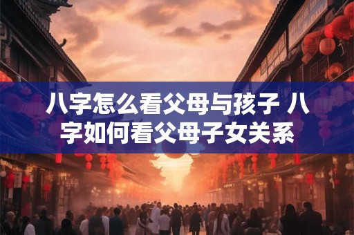 八字怎么看父母与孩子 八字如何看父母子女关系 八字怎么看父母与孩子 八字如何看父母子女关系