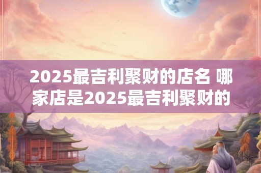 2025最吉利聚财的店名 哪家店是2025最吉利聚财的