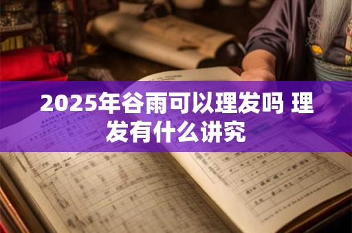 2025年谷雨可以理发吗 理发有什么讲究