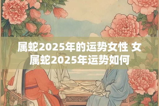 属蛇2025年的运势女性 女属蛇2025年运势如何