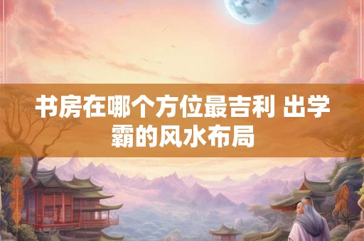 书房在哪个方位最吉利 出学霸的风水布局