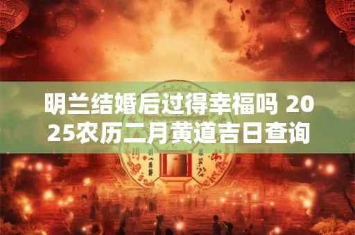 明兰结婚后过得幸福吗 2025农历二月黄道吉日查询