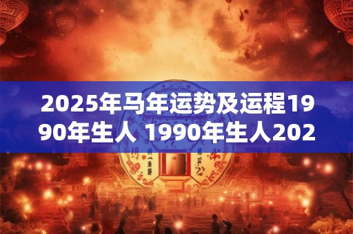 2025年马年运势及运程1990年生人 1990年生人2025年马年运势如何